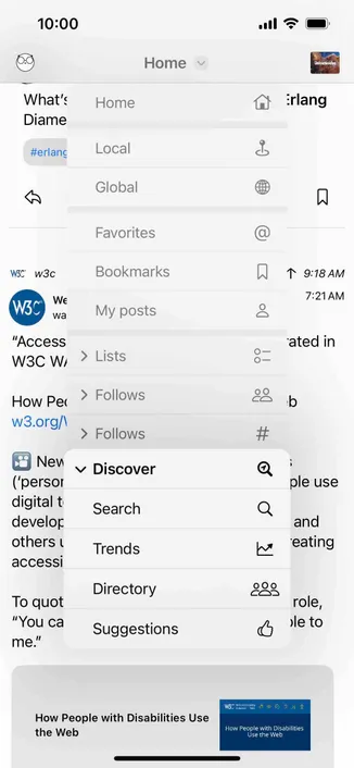 screenshot of home feed with a discover menu including trends

Detected text:

10:000.0What':Diame#erlangHomeHomeErlangLocalGlobalW5C*w3cW3C*WEwa"AccessW3C WIHow Perw3.0rg/\Nev('persordigital tdeveloothers iaccessiTo quot"You came."FavoritesBookmarksMy posts> Lists> Follows> Followsv DiscoverSearchTrendsDirectorySuggestions@T 9:18 AM7:21 AMated inb#Qple useandeatingrole,sle toHow People with Disabilities Usethe WebHow People with DisabilitiesUse the Web