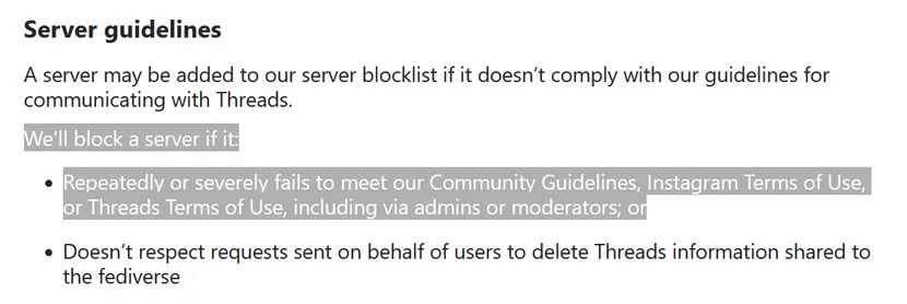 Server guidelines
A server may be added to our server blocklist if it doesn’t comply with our guidelines for communicating with Threads.
We’ll block a server if it:

    Repeatedly or severely fails to meet our Community Guidelines, Instagram Terms of Use, or Threads Terms of Use, including via admins or moderators; or
    Doesn’t respect requests sent on behalf of users to delete Threads information shared to the fediverse