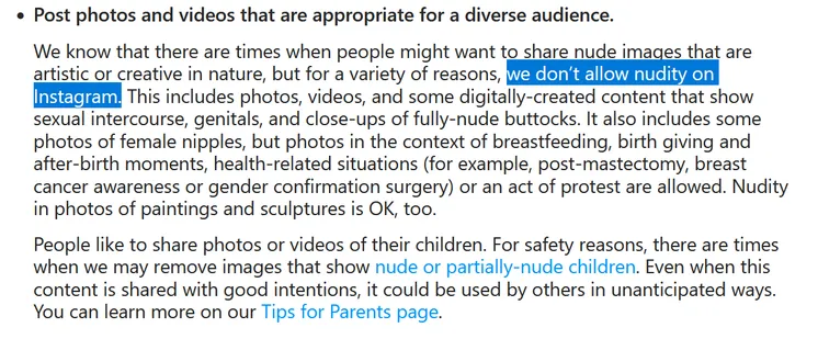 Post photos and videos that are appropriate for a diverse audience.
We know that there are times when people might want to share nude images that are artistic or creative in nature, but for a variety of reasons, we don’t allow nudity on Instagram. This includes photos, videos, and some digitally-created content that show sexual intercourse, genitals, and close-ups of fully-nude buttocks. It also includes some photos of female nipples, but photos in the context of breastfeeding, birth giving and after-birth moments, health-related situations (for example, post-mastectomy, breast cancer awareness or gender confirmation surgery) or an act of protest are allowed. Nudity in photos of paintings and sculptures is OK, too.
People like to share photos or videos of their children. For safety reasons, there are times when we may remove images that show nude or partially-nude children. Even when this content is shared with good intentions, it could be used by others in unanticipated ways. You can learn more on our Tips for Parents page.