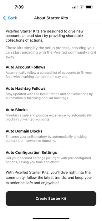 Pixelfed Starter Kits are designed to give new accounts a head start by providing shareable collections of actions.
These kits simplify the setup process, ensuring you can start engaging with the Pixelfed community right away.
Auto Account Follows
Automatically follow a curated list of accounts to fill your feed with inspiring content from day one.
Auto Hashtag Follows
Stay updated with the latest trends and conversations by automatically following popular hashtags.
Auto Blocks
Maintain a safe and positive experience by automatically blocking unwanted accounts.
Auto Domain Blocks
Enhance your online safety by automatically blocking content from unwanted domains.
Auto Configuration Settings
Get your account settings just right with pre-configured options, saving you time and effort.
With Pixelfed Starter Kits, you'll dive right into the community, follow the latest trends, and keep your experience safe and enjoyable!
