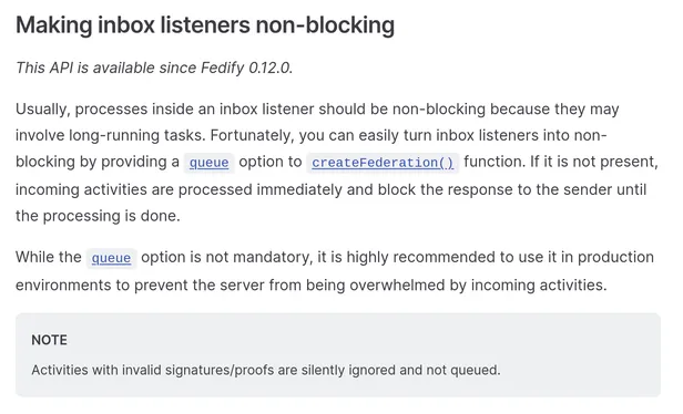 Making inbox listeners non-blocking

This API is available since Fedify 0.12.0.

Usually, processes inside an inbox listener should be non-blocking because they may involve long-running tasks. Fortunately, you can easily turn inbox listeners into non-blocking by providing a queue option to createFederation() function. If it is not present, incoming activities are processed immediately and block the response to the sender until the processing is done.

While the queue option is not mandatory, it is highly recommended to use it in production environments to prevent the server from being overwhelmed by incoming activities.

Note: Activities with invalid signatures/proofs are silently ignored and not queued.