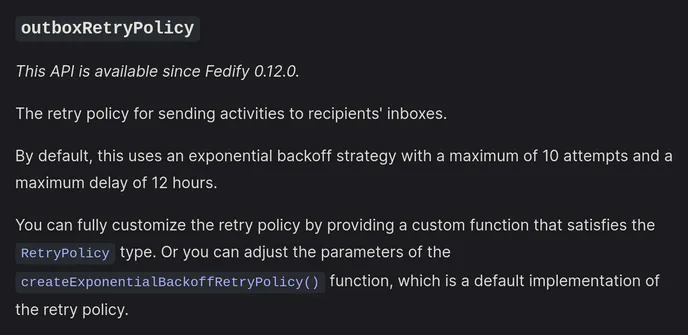 outboxRetryPolicy

This API is available since Fedify 0.12.0.

The retry policy for sending activities to recipients' inboxes.

By default, this uses an exponential backoff strategy with a maximum of 10 attempts and a maximum delay of 12 hours.

You can fully customize the retry policy by providing a custom function that satisfies the RetryPolicy type. Or you can adjust the parameters of the createExponentialBackoffRetryPolicy() function, which is a default implementation of the retry policy.