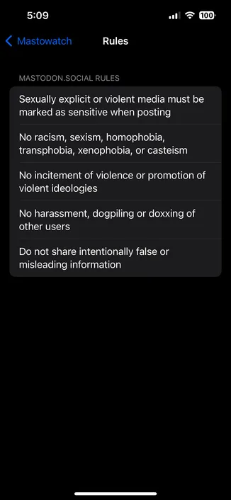 
Rules
MASTODON.SOCIAL RULES
Sexually explicit or violent media must be
marked as sensitive when posting
No racism, sexism, homophobia,
transphobia, xenophobia, or casteism
No incitement of violence or promotion of
violent ideologies
No harassment, dogpiling or doxxing of
other users
Do not share intentionally false or
misleading information