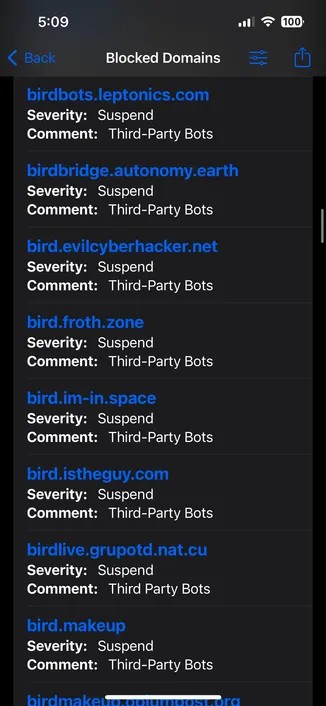 5:09
< Back
Blocked Domains
birdbots.leptonics.com
Severity: Suspend
Comment: Third-Party Bots
birdbridge.autonomy.earth
Severity: Suspend
Comment: Third-Party Bots
bird.evilcyberhacker.net
Severity: Suspend
Comment: Third-Party Bots
bird.froth.zone
Severity: Suspend
Comment: Third-Party Bots
bird.im-in.space
Severity: Suspend
Comment: Third-Party Bots
bird.istheguy.com
Severity: Suspend
Comment: Third-Party Bots
birdlive.grupotd.nat.cu
Severity: Suspend
Comment: Third Party Bots
bird.makeup
Severity: Suspend
Comment: Third-Party Bots
100›