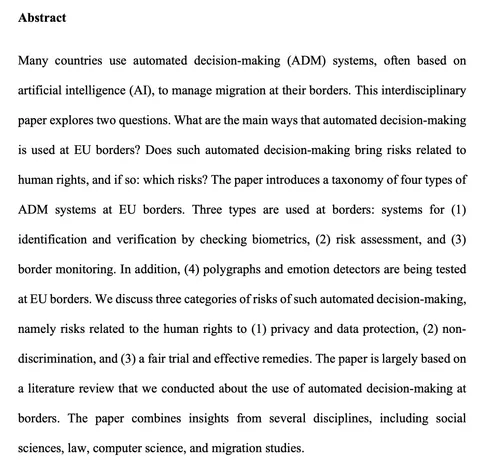 Picture of paper abstract, with this text: 

'Many countries use automated decision-making (ADM) systems, often based on artificial intelligence (AI), to manage migration at their borders. This interdisciplinary paper explores two questions. What are the main ways that automated decision-making is used at EU borders? Does such automated decision-making bring risks related to human rights, and if so: which risks? The paper introduces a taxonomy of four types of ADM systems at EU borders. Three types are used at borders: systems for (1) identification and verification by checking biometrics, (2) risk assessment, and (3) border monitoring. In addition, (4) polygraphs and emotion detectors are being tested at EU borders. We discuss three categories of risks of such automated decision-making, namely risks related to the human rights to (1) privacy and data protection, (2) non-discrimination, and (3) a fair trial and effective remedies. The paper is largely based on a literature review that we conducted about the use of automated decision-making at borders. The paper combines insights from several disciplines, including social sciences, law, computer science, and migration studies.'