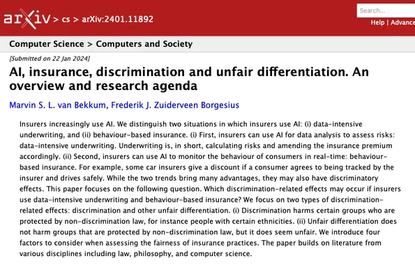 Screenshot of Arxiv website where we published the pre-print. Includes the papers abstract, which reads as follows.

'Insurers increasingly use AI. We distinguish two situations in which insurers use AI: (i) data-intensive underwriting, and (ii) behaviour-based insurance. (i) First, insurers can use AI for data analysis to assess risks: data-intensive underwriting. Underwriting is, in short, calculating risks and amending the insurance premium accordingly. (ii) Second, insurers can use AI to monitor the behaviour of consumers in real-time: behaviour-based insurance. For example, some car insurers give a discount if a consumer agrees to being tracked by the insurer and drives safely. While the two trends bring many advantages, they may also have discriminatory effects. This paper focuses on the following question. Which discrimination-related effects may occur if insurers use data-intensive underwriting and behaviour-based insurance? We focus on two types of discrimination-related effects: discrimination and other unfair differentiation. (i) Discrimination harms certain groups who are protected by non-discrimination law, for instance people with certain ethnicities. (ii) Unfair differentiation does not harm groups that are protected by non-discrimination law, but it does seem unfair. We introduce four factors to consider when assessing the fairness of insurance practices. The paper builds on literature from various disciplines including law, philosophy, and computer science.'