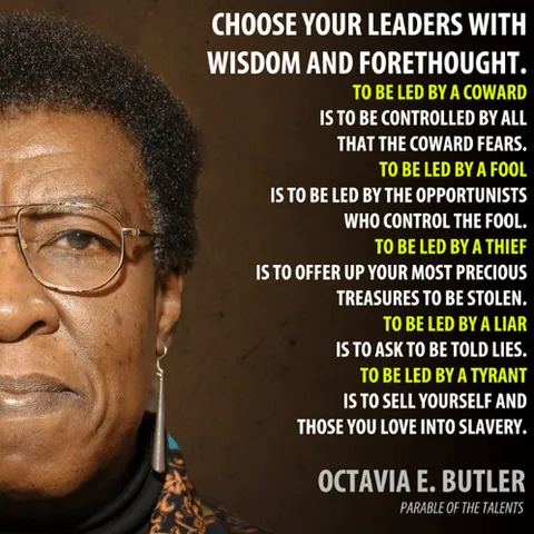 An image of a black woman, wearing glasses, with a determined look on her face (writer, Octavia Butler). Next to her image are the words:

“Choose your leaders
with wisdom and forethought.
To be led by a coward
is to be controlled
by all that the coward fears.
To be led by a fool
is to be led
by the opportunists
who control the fool.
To be led by a thief
is to offer up
your most precious treasures
to be stolen.
To be led by a liar
is to ask
to be told lies.
To be led by a tyrant
is to sell yourself
and those you love
into slavery.”
― Octavia E. Butler
Parable of the Talents 