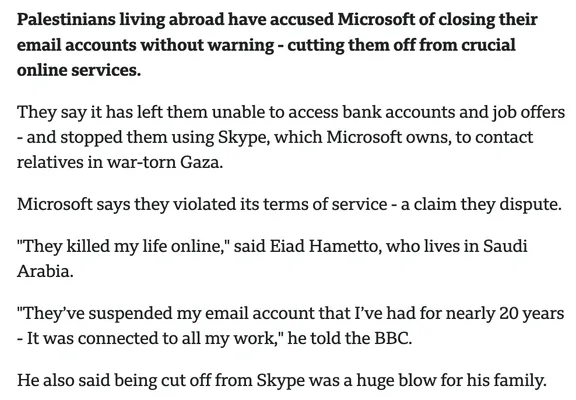 Palestinians living abroad have accused Microsoft of closing their email accounts without warning - cutting them off from crucial online services.

They say it has left them unable to access bank accounts and job offers - and stopped them using Skype, which Microsoft owns, to contact relatives in war-torn Gaza.
Microsoft says they violated its terms of service - a claim they dispute.
"They killed my life online," said Eiad Hametto, who lives in Saudi Arabia.
"They’ve suspended my email account that I’ve had for nearly 20 years - It was connected to all my work," he told the BBC.
He also said being cut off from Skype was a huge blow for his family.