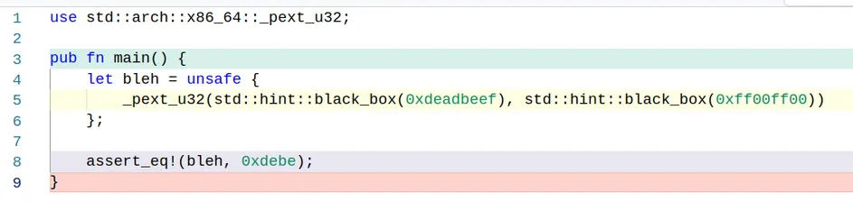 Rust code that runs _pext_u32

use std::arch::x86_64::_pext_u32;

pub fn main() {
    let bleh = unsafe { 
        _pext_u32(std::hint::black_box(0xdeadbeef), std::hint::black_box(0xff00ff00))
    };

    assert_eq!(bleh, 0xdebe);
}