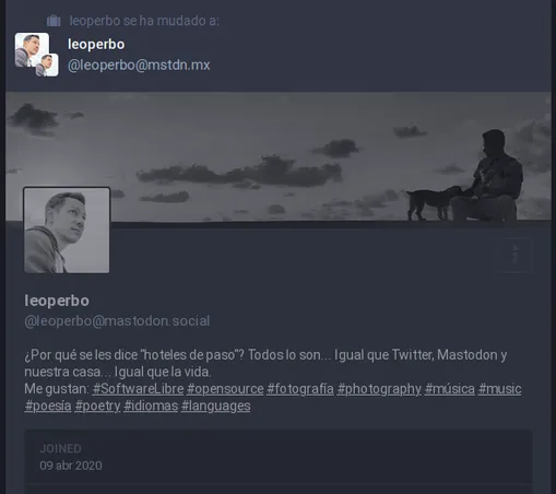 Captura de pantalla: antiguo perfil de leoperbo en mastodon.social.

Misma imagen de perfil (foto de leoperbo), misma imagen de portada (foto panorámica de leoperbo y su perrita Kira, sobre el muro del bulevar de Veracruz, mirando el sol salir en cielo con algunas nubes.

La descripción decía:

¿Por qué se les dice "hoteles de paso"? Todos lo son... Igual que Twitter, Mastodon y nuestra casa... Igual que la vida.
Me gustan: #SoftwareLibre #opensource #fotografía #photography #música #music #poesía #poetry #idiomas #languages

Joined
    Apr 09, 2020