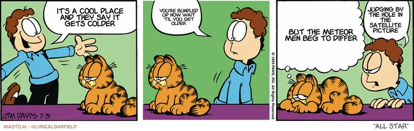 Original Garfield comic from July 3, 1995
Text replaced with lyrics from: All Star

Transcript:
• It's A Cool Place And They Say It Gets Colder
• You're Bundled Up Now Wait 'Til You Get Older
• But The Meteor Men Beg To Differ
• Judging By The Hole In The Satellite Picture


--------------
Original Text:
• Jon:  Today's the day we start a new roll of paper towels!  Hey, pal. Are you okay?
• Garfield:  Oh, I don't know, Jon. I so looked forward to this. And now that it's here, I guess I'm suffering from post-paper towel depression...
• Jon:  Heeey. Are you picking on me?