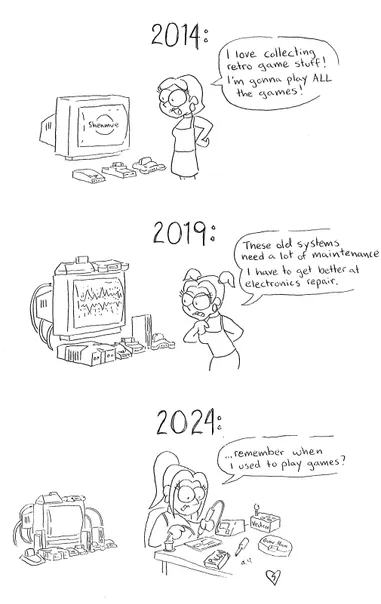 3 vertical panels.

Panel 1 labeled 2014 - me with short hair in front of a CRT with Shenmue on it and a Dreamcast, SNES and N64 in front of it. Me saying "I love collecting retro game stuff! I'm gonna play ALL the games!"

Panel 2 labeled 2019 - me with slightly longer hair, more consoles in front of the TV, with static on the screen. Me saying "These old systems needs a lot of maintenance. I have to get better at electronics repair.

Panel 3 labeled 2024 - even more systems on the CRT, but me with my current long hair sitting at a table with my back to them, soldering a circuit board, my custom PICO-8, my handmade Vectrex controller, my "Game Man" I made by consolising a GBA on the table and me saying "...remember when I used to play games?"