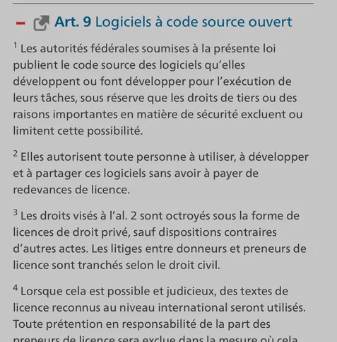 — [ Art. 9 Logiciels a code source ouvert

! Les autorités fédérales soumises a la présente loi publient le code source des logiciels qu’elles développent ou font développer pour I'exécution de leurs taches, sous réserve que les droits de tiers ou des raisons importantes en matiére de sécurité excluent ou limitent cette possibilité.

2 Elles autorisent toute personne a utiliser, & développer et a partager ces logiciels sans avoir a payer de redevances de licence.

3 Les droits visés a I'al. 2 sont octroyés sous la forme de licences de droit privé, sauf dispositions contraires d’autres actes. Les litiges entre donneurs et preneurs de licence sont tranchés selon le droit civil.

4 Lorsque cela est possible et judicieux, des textes de licence reconnus au niveau international seront utilisés. Toute prétention en responsabilité de la part des nranatire da lircanca cara aveliia Aane 12 maciira ot cala 