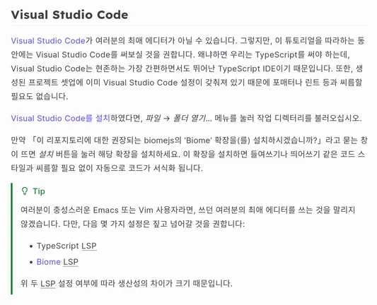 Visual Studio Code

Visual Studio Code가 여러분의 최애 에디터가 아닐 수 있습니다. 그렇지만, 이 튜토리얼을 따라하는 동안에는 Visual Studio Code를 써보실 것을 권합니다. 왜냐하면 우리는 TypeScript를 써야 하는데, Visual Studio Code는 현존하는 가장 간편하면서도 뛰어난 TypeScript IDE이기 때문입니다. 또한, 생성된 프로젝트 셋업에 이미 Visual Studio Code 설정이 갖춰져 있기 때문에 포매터나 린트 등과 씨름할 필요도 없습니다.

Visual Studio Code를 설치하였다면, 파일 → 폴더 열기… 메뉴를 눌러 작업 디렉터리를 불러오십시오.

만약 「이 리포지토리에 대한 권장되는 biomejs의 ‘Biome’ 확장을(를) 설치하시겠습니까?」라고 묻는 창이 뜨면 설치 버튼을 눌러 해당 확장을 설치하세요. 이 확장을 설치하면 들여쓰기나 띄어쓰기 같은 코드 스타일과 씨름할 필요 없이 자동으로 코드가 서식화 됩니다.

Tip

여러분이 충성스러운 Emacs 또는 Vim 사용자라면, 쓰던 여러분의 최애 에디터를 쓰는 것을 말리지 않겠습니다. 다만, 다음 몇 가지 설정은 짚고 넘어갈 것을 권합니다:

    TypeScript LSP
    Biome LSP

위 두 LSP 설정 여부에 따라 생산성의 차이가 크기 때문입니다.