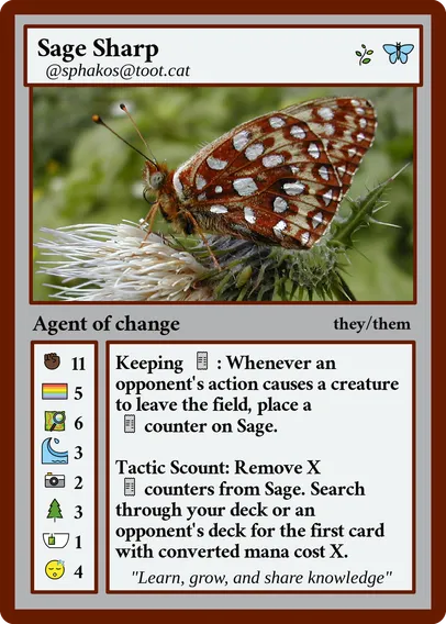 Fedicard with a photo of the Silverspot butterfly.

Sage Sharp
@sphakos@toot.cat
Agent of change
they/them

Keeping receipts: Whenever an opponent's action causes a creature to leave the field, place a receipt counter on Sage.

Tactic Scout: Remove X receipt counters from Sage. Search through your deck or an opponent's deck for the first card with converted mana cost X.

"Learn, grow, and share knowledge"