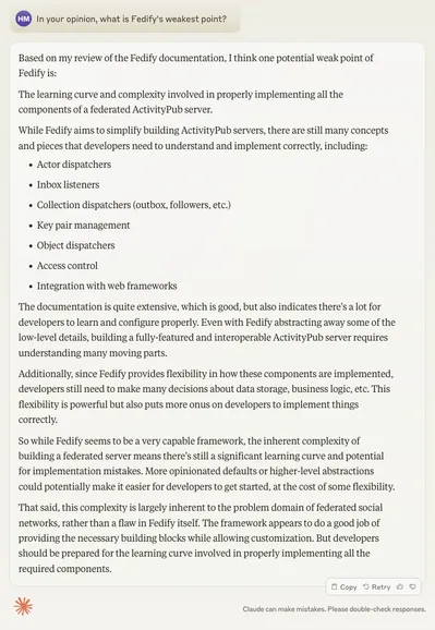 —In your opinion, what is Fedify's weakest point?

Based on my review of the Fedify documentation, I think one potential weak point of Fedify is:

The learning curve and complexity involved in properly implementing all the components of a federated ActivityPub server.

While Fedify aims to simplify building ActivityPub servers, there are still many concepts and pieces that developers need to understand and implement correctly, including:

• Actor dispatchers
• Inbox listeners
• Collection dispatchers (outbox, followers, etc.)
• Key pair management
• Object dispatchers
• Access control
• Integration with web frameworks

The documentation is quite extensive, which is good, but also indicates there's a lot for developers to learn and configure properly. Even with Fedify abstracting away some of the low-level details, building a fully-featured and interoperable ActivityPub server requires understanding many moving parts.

Additionally, since Fedify provides flexibility in how these components are implemented, developers still need to make many decisions about data storage, business logic, etc. This flexibility is powerful but also puts more onus on developers to implement things correctly.

So while Fedify seems to be a very capable framework, the inherent complexity of building a federated server means there's still a significant learning curve and potential for implementation mistakes…