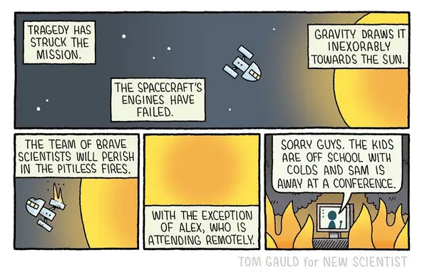 Cartoon:
A space craft is falling towards the sun:
'Tragedy has struck the mission; the spacecraft's engines have failed... Gravity draws it inexorably towards the sun'

the spacecraft catches fire: 'the team of brave scientists will perish in the pitiless fires'

th sun grows ever larger: '... with the exception of Alex, who is attending remotely'

A screen in the boring spacecraft" 'sorry guys. The kids are off school with colds & Sam is away at a conference'!