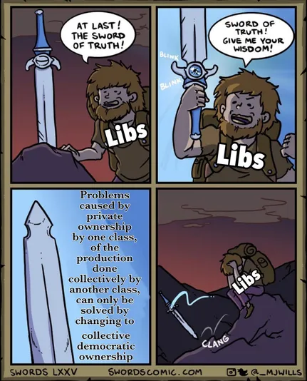 The first panel has a liberal looking at a sword in a rock. The liberal says, "At last! The sword of truth!" 

The second panel has the liberal holding the sword triumphantly. The liberal says, "Sword of truth! Give me your wisdom!"

In the third panel, the swords says to the liberal, "Problems caused by private ownership by one class, of the production done collectively by another class, can only be solved by changing to collective democratic ownership."

In the fourth panel, the liberal throws the sword down and crouches on the ground with his head down in his lap somberly.