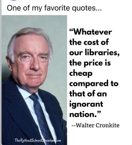 One of my favorite quotes... - “Whatever the cost of our libraries, the price is cheap compared to a that of an ignorant nation.” --Walter Cronkite 

TheRetiredSchoolLibrarian.com