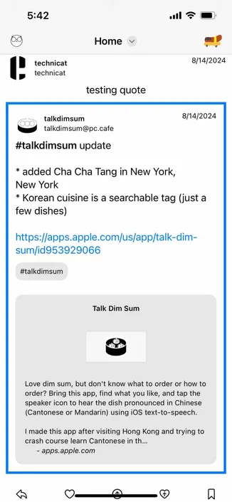 screenshot of a post with an embedded post

Detected text:

5:42•00Hometechnicattechnicat8/14/2024testing quote8/14/2024talkdimsumtalkdimsum@pc.cafe#talkdimsum update* added Cha Cha Tang in New York,New York* Korean cuisine is a searchable tag (just afew dishes)https://apps.apple.com/us/app/talk-dim-sum/id953929066#talkdimsumTalk Dim SumLove dim sum, but don't know what to order or how toorder? Bring this app, find what you like, and tap thespeaker icon to hear the dish pronounced in Chinese(Cantonese or Mandarin) using iOS text-to-speech.I made this app after visiting Hong Kong and trying tocrash course learn Cantonese in th...- apps.apple.com