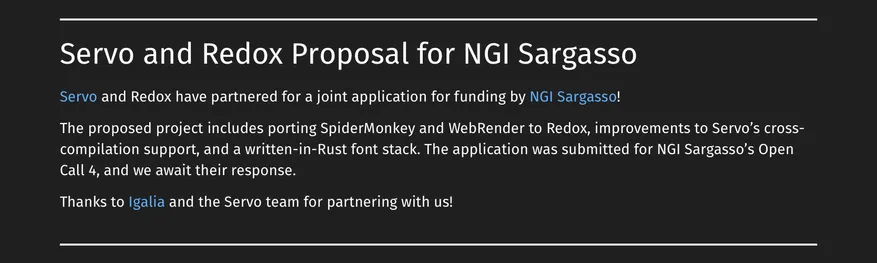 # Servo and Redox Proposal for NGI Sargasso

Servo and Redox have partnered for a joint application for funding by NGI Sargasso!

The proposed project includes porting SpiderMonkey and WebRender to Redox, improvements to Servo’s cross-compilation support, and a written-in-Rust font stack. The application was submitted for NGI Sargasso’s Open Call 4, and we await their response.

Thanks to Igalia and the Servo team for partnering with us!