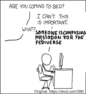 A stick figure is sitting at a desk with a computer on it.
The stick figure is talking to someone in the off:
“Are you coming to bed?”
SF: “I can’t. This is important.”
“What?”
SF: “Someone is confusing Mastodon for the fediverse!”

Original: https://xkcd.com/386/