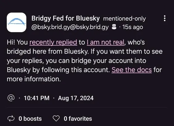 image/jpeg
Dm from bridgyfed account
Hi! You recently replied to I am not real, who's bridged here from Bluesky. If you want them to see your replies, you can bridge your account into Bluesky by following this account. See the docs for more information.