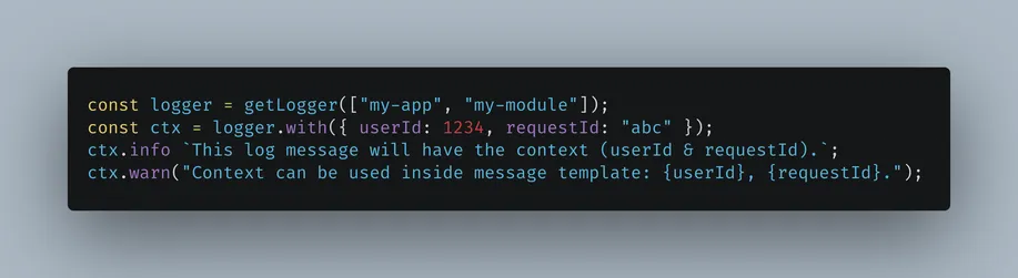 const logger = getLogger(["my-app", "my-module"]);
const ctx = logger.with({ userId: 1234, requestId: "abc" });
ctx.info `This log message will have the context (userId & requestId).`;
ctx.warn("Context can be used inside message template: {userId}, {requestId}.");