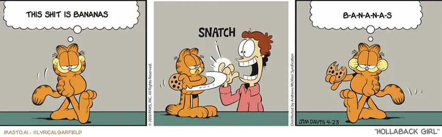 Original Garfield comic from April 23, 2020
Text replaced with lyrics from: Hollaback Girl

Transcript:
• This Shit Is Bananas
• B-A-N-A-N-A-S


--------------
Original Text:
• Garfield:   Having a cat in the house is the key to happiness.
• *snatch*
• Garfield:  The cat's happiness, that is.