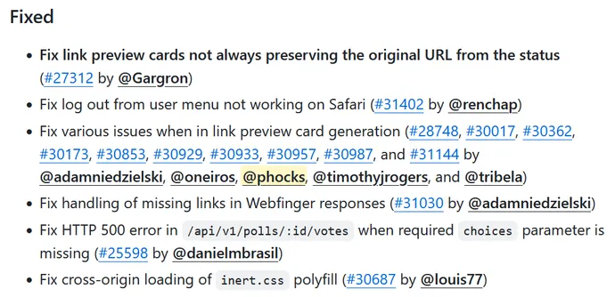 Fixed
• Fix link preview cards not always preserving the original URL from the status (#27312 by @Gargron)
•
Fix log out from user menu not working on Safari (#31402 by @renchap)
• Fix various issues when in link preview card generation (#28748, #30017, #30362, #30173, #30853, #30929, #30933, #30957, #30987, and #31144 by @adamniedzielski, @oneiros, @phocks, @timothyjrogers, and @tribela)
•
Fix handling of missing links in Webfinger responses (#31030 by @adamniedzielski)
• Fix HTTP 500 error in /api/v1/polls/:id/votes when required choices parameter is missing (#25598 by @danielmbrasil)
• Fix cross-origin loading of inert.css polyfill (#30687 by @louis77)