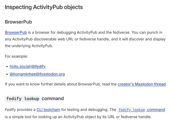 Inspecting ActivityPub objects

BrowserPub

BrowserPub is a browser for debugging ActivityPub and the fediverse. You can punch in any ActivityPub discoverable web URL or fediverse handle, and it will discover and display the underlying ActivityPub.

For example:

• hollo.social/@fedify
• @hongminhee@fosstodon.org

If you want to know further details about BrowserPub, read the creator's Mastodon thread.

fedify lookup command

Fedify provides a CLI toolchain for testing and debugging. The fedify lookup command is a simple tool for looking up an ActivityPub object by its URL or fediverse handle.