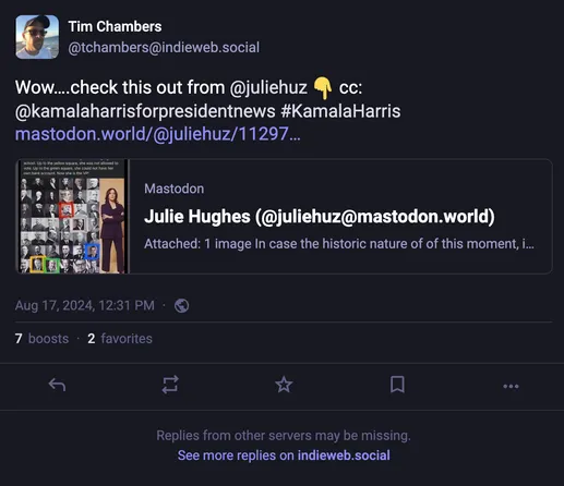 Screenshot of a Mastodon toot.

It's from Tim Chambers (@tchambers@indieweb.social).

The toot reads:

"Wow....check this out from @juliehuz cc: @kamalaharrisforpresidentnews #KamalaHarris mastodon.world/@juliehuz/11297..."

The preview of the linked site says:
"Attached: 1 image In case the historic nature of of this moment..." 

It is dated Aug 17, 2024 12:31 PM

It has 8 boosts and 2 favorites.

AND! Underneath it all it reads:

"Replies from other servers may be missing. See more replies on indieweb.social"