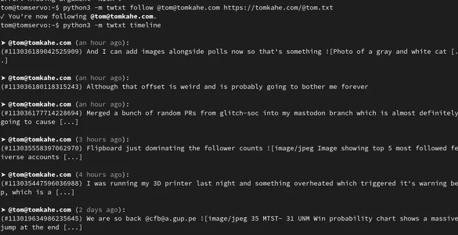 Screenshot of terminal showing output of the command 'python3 -m twtxt follow @tom@tomkahe.com https://tomkahe.com/@tom.txt'
result: 'You're now following @tom@tomkahe.com'
'python3 -m twtxt timeline'
result: a stream of the most recent posts from my account