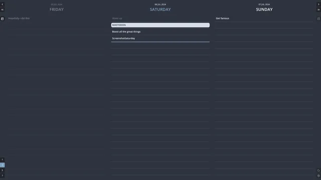 A screenshot of my to-do list app "Habituary", displaying lists for three days (yesterday, today and tomorrow) next to each other.

There is only one entry in yesterday's list, reading "Hopefully I did this", which appears greyed out because it's attached to an already passed date.

For today (highlighted by a special blue heading) there are four entries: "Wake up" (which appears grayed out, because it was marked as done), followed by a heading titled "Mastodon" (with all caps text and a bright background) towering over the two remaining to-dos "Boost all the great things" and "ScreenshotSaturday". A blue line marks the position of the mouse cursor, which wasn't captured for this screenshot.

For tomorrow, there appears to only be one to-do: "Get famous".

Buttons on the side suggest that the view can get scrolled backwards and forwards in time – and also changed to include 1, 5 or 7 days instead. 