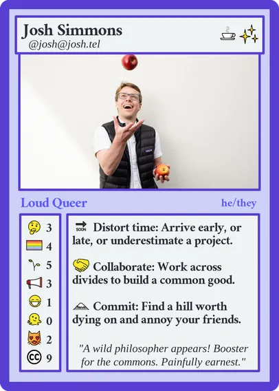 A playing card titled: Josh Simmons @josh@josh.tel
Playing cost: caffeine and something shiny
Card type: Loud Queer he/they

Abilities:
🔜 Distort time: Arrive early, or late, or underestimate a project.
🤝🏻 Collaborate: Work across divides to build a common good.
⛰️ Commit: Find a hill worth dying on and annoy your friends.

Stats: 3x 🤔 4x 🏳️‍🌈 6x 🌱 3x 📣 1x 😷 0x 🫠 2x 😻 9x Creative Commons

Flavor text: "A wild philosopher appears! Booster for the commons. Painfully earnest."