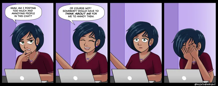 A comic strip featuring my OC Aya.

[Panel 1: Aya is at her laptop, looking contemplative]
Aya: Hmm, am I posting too much and annoying people in this chat?

[Panel 2: Aya is relaxed and laughing with a closed-eye smile]
Aya: Of course not! Somebody would have to THINK ABOUT ME for me to annoy them.

[Panel 3: Aya blinks in realization]

[Panel 4: Aya rests her face in her hands in despair]