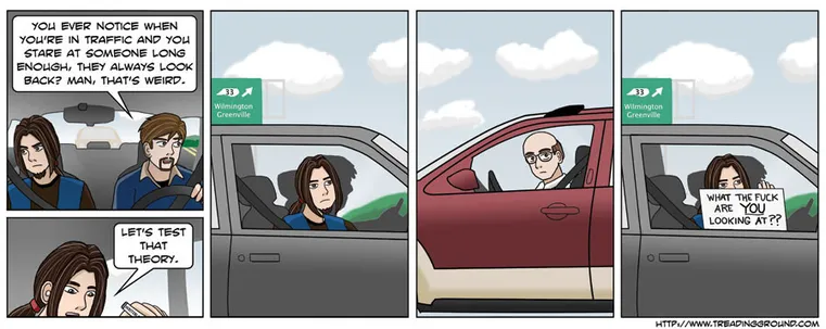 A comic strip featuring my OCs Steve and Nate.

[Panel 1: Steve is in the passenger seat in his Walmart vest looking bored, while Nate (in his Food Baron uniform) drives.]
Nate: You ever notice when you're in traffic and you stare at someone long enough, they always look back? Man, that's weird.

[Panel 2: Steve begins to write something with a magic marker.]
Steve: Let's test that theory.

[Panel 3: Steve looks out the window.]

[Panel 4: A balding man in a burgundy SUV looks back]

[Panel 5: Steve holds up a sign reading "What the fuck are YOU looking at??"]