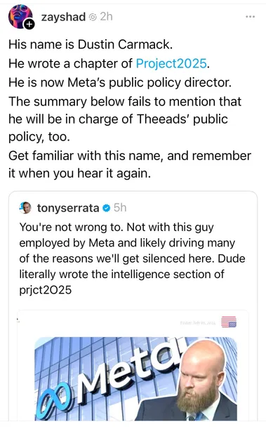 post screencap idk from what platform

zayshad
his name is dustin carmack. he wrote a chapter of project 2025. he is now meta's public policy director. the summary below fails to mention that he will be in charge of threads' public policy, too. get familiar with this name, and remember it when you hear it again

tonyserrata
you're not wrong to. not with this guy employed by meta and likely driving many of the reasons we'll get silenced here. dude literally wrote the intelligence section of project 2025