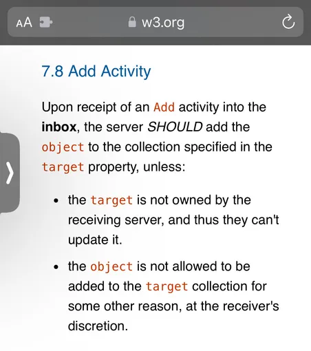 
7.8 Add Activity
Upon receipt of an Add activity into the
inbox, the server SHOULD add the
object to the collection specified in the
target property, unless:
• the target is not owned by the
receiving server, and thus they can't
update it.
• the object is not allowed to be
added to the target collection for
some other reason, at the receiver's
discretion.