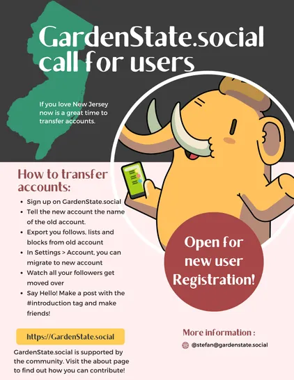 GardenState.social call for users

If you love New Jersey now is a great time to transfer accounts.

How to transfer accounts:

- Sign up on GardenState.social
- Tell the new account the name of the old account.
- Export you follows, lists and blocks from old account
- In Settings > Account, you can migrate to new account
- Watch all your followers get moved over
- Say Hello! Make a post with the #introduction tag and make friends!


GardenState.social is supported by the community. Visit the about page to find out how you can contribute!