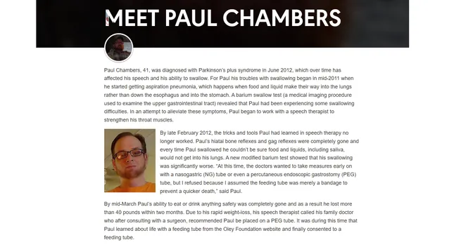 MEET PAUL CHAMBERS

Paul Chambers, 41, was diagnosed with Parkinson’s plus syndrome in June 2012, which over time has affected his speech and his ability to swallow. For Paul his troubles with swallowing began in mid-2011 when he started getting aspiration pneumonia, which happens when food and liquid make their way into the lungs rather than down the esophagus and into the stomach. A barium swallow test (a medical imaging procedure used to examine the upper gastrointestinal tract) revealed that Paul had been experiencing some swallowing difficulties. In an attempt to alleviate these symptoms, Paul began to work with a speech therapist to strengthen his throat muscles.

By late February 2012, the tricks and tools Paul had learned in speech therapy no longer worked. Paul’s hiatal bone reflexes and gag reflexes were completely gone and every time Paul swallowed he couldn’t be sure food and liquids, including saliva, would not get into his lungs. A new modified barium test showed that his swallowing was significantly worse. “At this time, the doctors wanted to take measures early on with a nasogastric (NG) tube or even a percutaneous endoscopic gastrostomy (PEG) tube, but I refused because I assumed the feeding tube was merely a bandage to prevent a quicker death,” said Paul.

