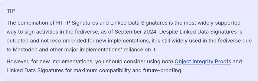 The combination of HTTP Signatures and Linked Data Signatures is the most widely supported way to sign activities in the fediverse, as of September 2024. Despite Linked Data Signatures is outdated and not recommended for new implementations, it is still widely used in the fediverse due to Mastodon and other major implementations' reliance on it.

However, for new implementations, you should consider using both Object Integrity Proofs and Linked Data Signatures for maximum compatibility and future-proofing.