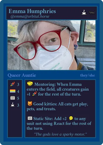 A mocked up magic card: 
Line one: Emma Humphries, coffee emoji, black cat emoji
Line two: @emma@orbital.horse
Image: A white femme wearing red glasses, a grey watch cap, face mask, with grey hair, and black cat earrings
Line Three: Queer Auntie, they/she
Column One: rocket emoji: 3, pride flag: 4, code editor: 5, coffee: 3
Column Two: handshake emoji, Mentoring: When Emma enters the field, all creatures gain, +1 rocket emoji for the rest of the turn; smiling cat, eyes closed emoji, Good kitties: All cats get play, pets, and treats; Code editor emoji: Static Site: Add +2 Chatting/Commenting emoji to any unit not using React[.js] for the rest of the turn.
Catch phrase: "The gods love a sparky motor"