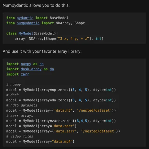 [This and the following images aren't very screen reader friendly with a lot of code in them. I'll describe what's going on in brackets and then put the text below.

In this image: a demonstration of the basic usage of numpydantic, declaring an "array" field on a pydantic model with an NDArray class with a shape and dtype specification. The model can then be used with a number of different array libraries and data formats, including validation.]

Numpydantic allows you to do this:

from pydantic import BaseModel
from numpydantic import NDArray, Shape

class MyModel(BaseModel):
    array: NDArray[Shape["3 x, 4 y, * z"], int]

And use it with your favorite array library:

import numpy as np
import dask.array as da
import zarr

# numpy
model = MyModel(array=np.zeros((3, 4, 5), dtype=int))
# dask
model = MyModel(array=da.zeros((3, 4, 5), dtype=int))
# hdf5 datasets
model = MyModel(array=('data.h5', '/nested/dataset'))
# zarr arrays
model = MyModel(array=zarr.zeros((3,4,5), dtype=int))
model = MyModel(array='data.zarr')
model = MyModel(array=('data.zarr', '/nested/dataset'))
# video files
model = MyModel(array="data.mp4")



