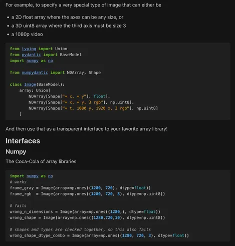 [Further demonstration of validation and array expression, where a Union of NDArray specifications can specify a more complex data type - eg. an image that can be any shape in x and y, an RGB image, or a specific resolution of a video, each with independently checked dtypes]

For example, to specify a very special type of image that can either be

    a 2D float array where the axes can be any size, or

    a 3D uint8 array where the third axis must be size 3

    a 1080p video

from typing import Union
from pydantic import BaseModel
import numpy as np

from numpydantic import NDArray, Shape

class Image(BaseModel):
    array: Union[
        NDArray[Shape["* x, * y"], float],
        NDArray[Shape["* x, * y, 3 rgb"], np.uint8],
        NDArray[Shape["* t, 1080 y, 1920 x, 3 rgb"], np.uint8]
    ]

And then use that as a transparent interface to your favorite array library!
Interfaces
Numpy

The Coca-Cola of array libraries

import numpy as np
# works
frame_gray = Image(array=np.ones((1280, 720), dtype=float))
frame_rgb  = Image(array=np.ones((1280, 720, 3), dtype=np.uint8))

# fails
wrong_n_dimensions = Image(array=np.ones((1280,), dtype=float))
wrong_shape = Image(array=np.ones((1280,720,10), dtype=np.uint8))

# shapes and types are checked together, so this also fails
wrong_shape_dtype_combo = Image(array=np.ones((1280, 720, 3), dtype=float))

