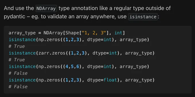 [Demonstration of usage outside of pydantic as just a normal python type - you can validate an array against a specification by checking it the array is an instance of the array specification type]

And use the NDArray type annotation like a regular type outside of pydantic – eg. to validate an array anywhere, use isinstance:

array_type = NDArray[Shape["1, 2, 3"], int]
isinstance(np.zeros((1,2,3), dtype=int), array_type)
# True
isinstance(zarr.zeros((1,2,3), dtype=int), array_type)
# True
isinstance(np.zeros((4,5,6), dtype=int), array_type)
# False
isinstance(np.zeros((1,2,3), dtype=float), array_type)
# False

