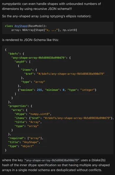 [Demonstration of JSON schema generation using the sort of odd case of an array with a specific dtype but an arbitrary shape. It has to use a recursive JSON schema definition, where the items of a given JSON array can either be the innermost dtype or another instance of that same array. Since JSON Schema doesn't support extended dtypes like 8-bit integers, we encode that information as maximum and minimum constraints on the `integer` class and add it in the schema metadata. Since pydantic renders all recursive schemas like this in the same $defs block, we use a blake2b hash against the dtype specification to keep them deduplicated.]

numpydantic can even handle shapes with unbounded numbers of dimensions by using recursive JSON schema!!!

So the any-shaped array (using nptyping’s ellipsis notation):

class AnyShape(BaseModel):
    array: NDArray[Shape["*, ..."], np.uint8]

is rendered to JSON-Schema like this:

{
  "$defs": {
    "any-shape-array-9b5d89838a990d79": {
      "anyOf": [
        {
          "items": {
            "$ref": "#/$defs/any-shape-array-9b5d89838a990d79"
          },
          "type": "array"
        },
        {"maximum": 255, "minimum": 0, "type": "integer"}
      ]
    }
  },
  "properties": {
    "array": {
      "dtype": "numpy.uint8",
      "items": {"$ref": "#/$defs/any-shape-array-9b5d89838a990d79"},
      "title": "Array",
      "type": "array"
    }
  },
  "required": ["array"],
  "title": "AnyShape",
  "type": "object"
}

