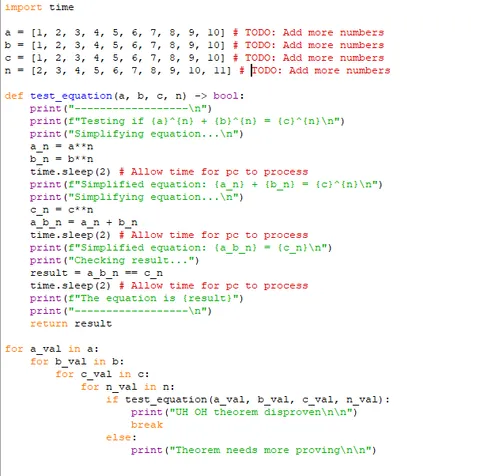 Screenshot of python script:
import time

a = [1, 2, 3, 4, 5, 6, 7, 8, 9, 10] # TODO: Add more numbers
b = [1, 2, 3, 4, 5, 6, 7, 8, 9, 10] # TODO: Add more numbers
c = [1, 2, 3, 4, 5, 6, 7, 8, 9, 10] # TODO: Add more numbers
n = [2, 3, 4, 5, 6, 7, 8, 9, 10, 11] # TODO: Add more numbers

def test_equation(a, b, c, n) -> bool:
    print("------------------\n")
    print(f"Testing if {a}^{n} + {b}^{n} = {c}^{n}\n")
    print("Simplifying equation...\n")
    a_n = a**n
    b_n = b**n
    time.sleep(2) # Allow time for pc to process
    print(f"Simplified equation: {a_n} + {b_n} = {c}^{n}\n")
    print("Simplifying equation...\n")
    c_n = c**n
    a_b_n = a_n + b_n
    time.sleep(2) # Allow time for pc to process
    print(f"Simplified equation: {a_b_n} = {c_n}\n")
    print("Checking result...")
    result = a_b_n == c_n
    time.sleep(2) # Allow time for pc to process
    print(f"The equation is {result}")
    print("------------------\n")
    return result

for a_val in a:
    for b_val in b:
        for c_val in c:
            for n_val in n:
                if test_equation(a_val, b_val, c_val, n_val):
                    print("UH OH theorem disproven\n\n")
                    break
                else:
                    print("Theorem needs more proving\n\n")


