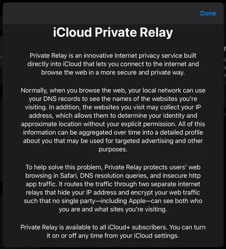 A white text on black screenshot of the ICloud Private Relay description says:
“iCloud Private Relay
Private Relay is an innovative Internet privacy service built directly into iCloud that lets you connect to the internet and browse the web in a more secure and private way.
Normally, when you browse the web, your local network can use your DNS records to see the names of the websites you're visiting. In addition, the websites you visit may collect your IP address, which allows them to determine your identity and approximate location without your explicit permission. All of this information can be aggregated over time into a detailed profile about you that may be used for targeted advertising and other purposes.
To help solve this problem, Private Relay protects users' web browsing in Safari, DNS resolution queries, and insecure http app traffic. It routes the traffic through two separate internet relays that hide your IP address and encrypt your web traffic such that no single party-including Apple—can see both who you are and what sites you're visiting.
Private Relay is available to all iCloud+ subscribers. You can turn it on or off any time from your iCloud settings.”