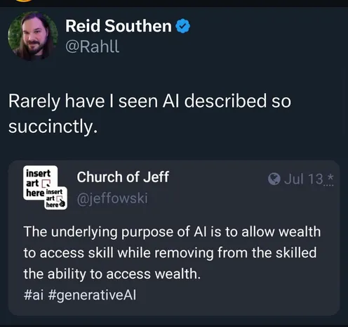 A social media post where Reid Southern (@Rahll) quotes another post and says, “Rarely have I seen AI described so succinctly.”

The original post is from the Church of Jeff (@jeffowski):

The underlying purpose of Al is to allow wealth to access skill while removing from the skilled the ability to access wealth.
#ai #generativeAl